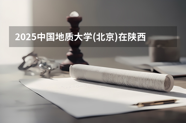 2025中国地质大学(北京)在陕西招生计划 招生人数预测