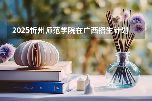 2025忻州师范学院在广西招生计划 招生人数预测