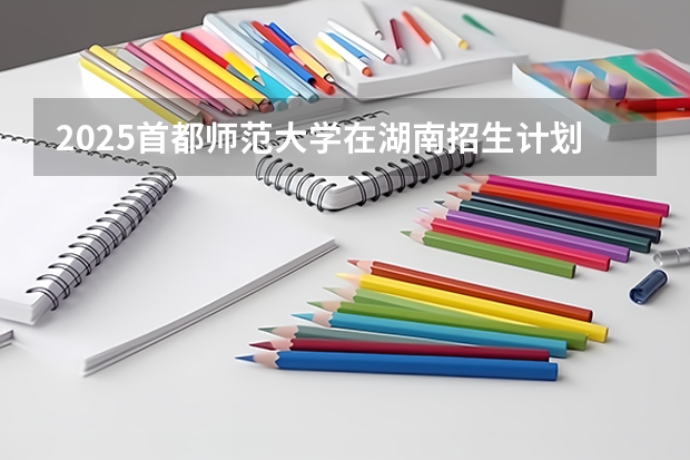 2025首都师范大学在湖南招生计划 招生人数预测