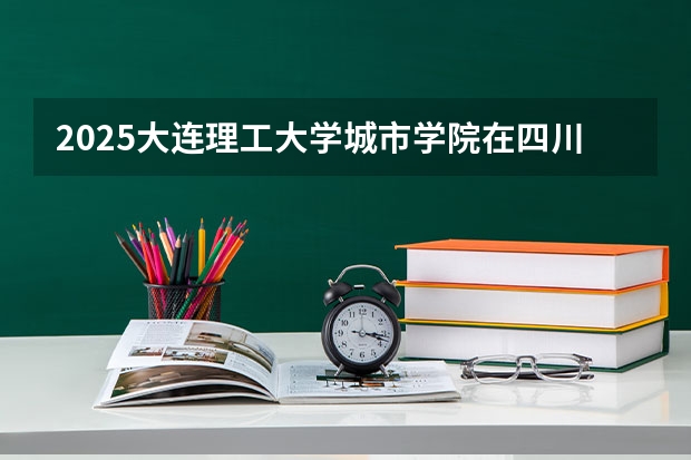 2025大连理工大学城市学院在四川招生计划 招生人数预测