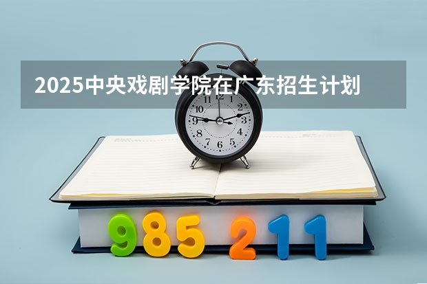 2025中央戏剧学院在广东招生计划 招生人数预测