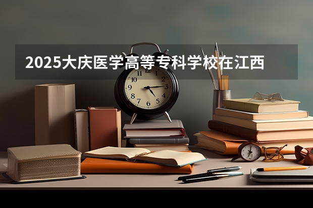 2025大庆医学高等专科学校在江西招生计划 招生人数预测
