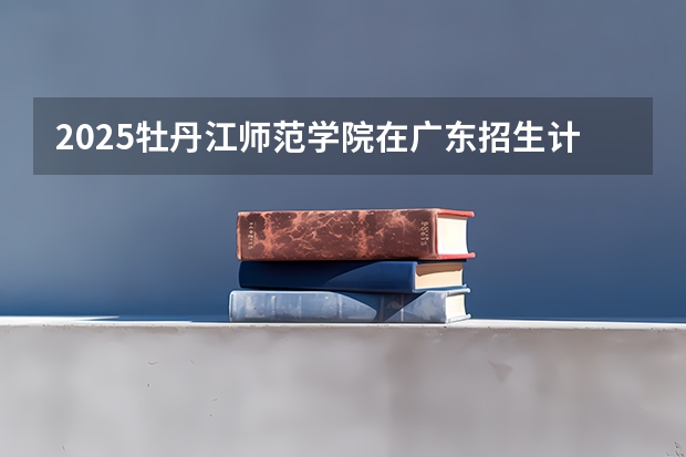 2025牡丹江师范学院在广东招生计划 招生人数预测