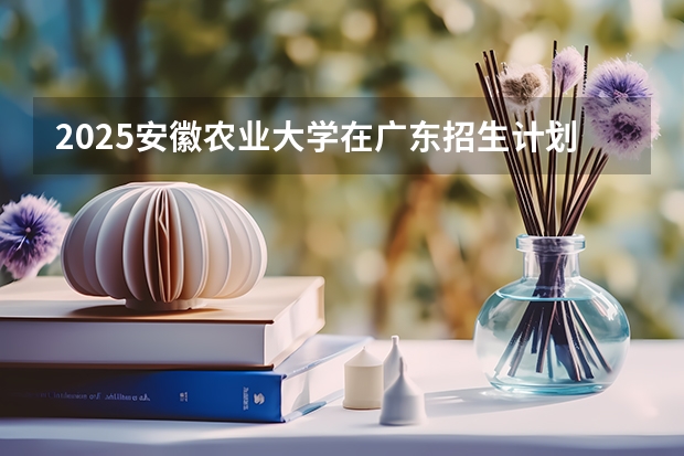 2025安徽农业大学在广东招生计划 招生人数预测