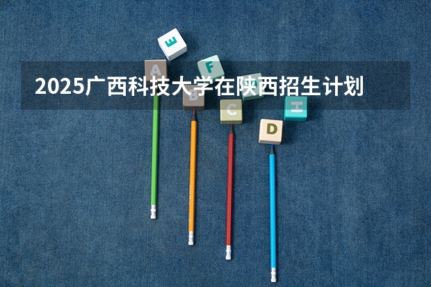 2025广西科技大学在陕西招生计划 招生人数预测