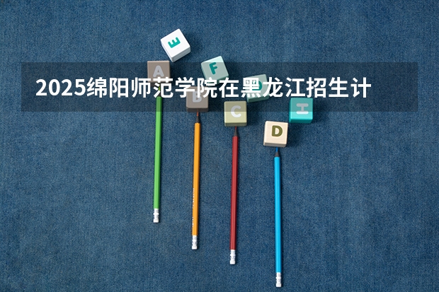 2025绵阳师范学院在黑龙江招生计划 招生人数预测