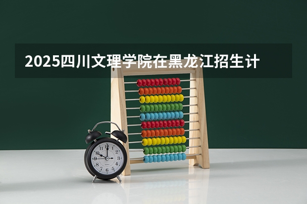 2025四川文理学院在黑龙江招生计划 招生人数预测