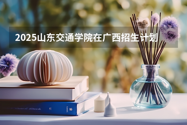 2025山东交通学院在广西招生计划 招生人数预测