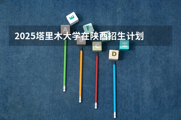 2025塔里木大学在陕西招生计划 招生人数预测
