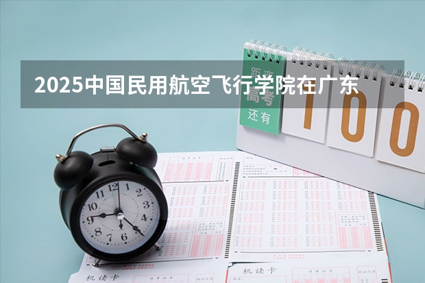 2025中国民用航空飞行学院在广东招生计划 招生人数预测