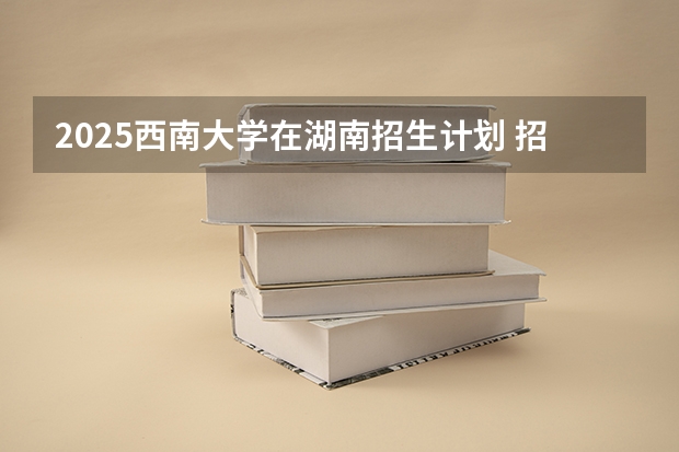 2025西南大学在湖南招生计划 招生人数预测