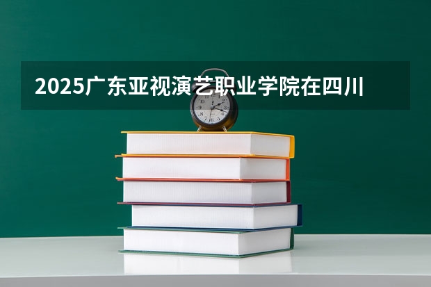 2025广东亚视演艺职业学院在四川招生计划 招生人数预测