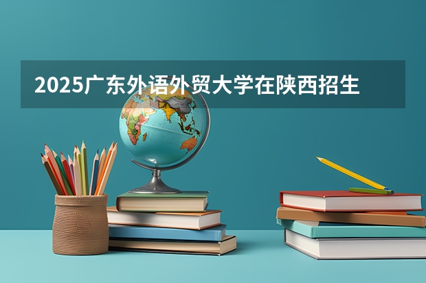 2025广东外语外贸大学在陕西招生计划 招生人数预测