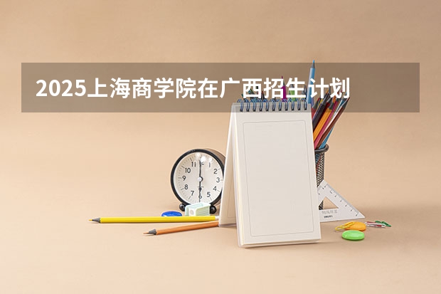2025上海商学院在广西招生计划 招生人数预测