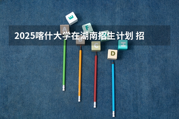 2025喀什大学在湖南招生计划 招生人数预测