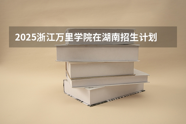 2025浙江万里学院在湖南招生计划 招生人数预测
