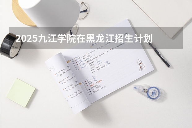 2025九江学院在黑龙江招生计划 招生人数预测