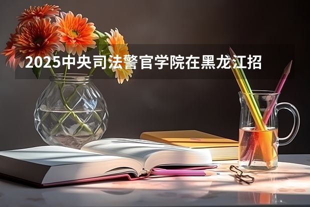 2025中央司法警官学院在黑龙江招生计划 招生人数预测