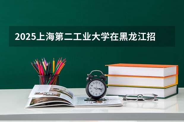 2025上海第二工业大学在黑龙江招生计划 招生人数预测