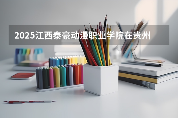 2025江西泰豪动漫职业学院在贵州招生计划 招生人数预测