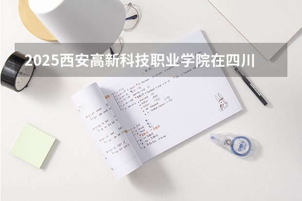 2025西安高新科技职业学院在四川招生计划 招生人数预测