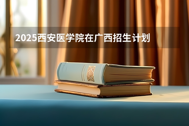 2025西安医学院在广西招生计划 招生人数预测