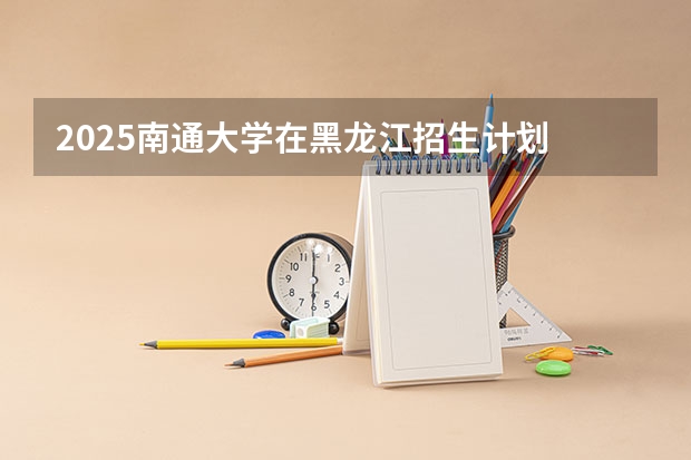 2025南通大学在黑龙江招生计划 招生人数预测