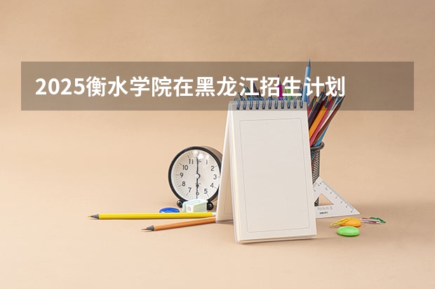 2025衡水学院在黑龙江招生计划 招生人数预测