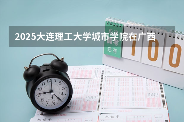 2025大连理工大学城市学院在广西招生计划 招生人数预测