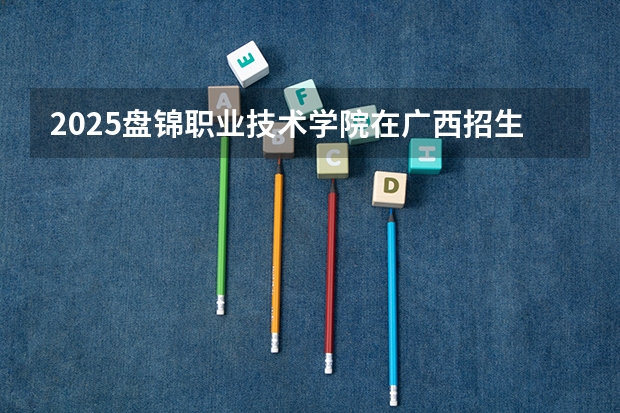 2025盘锦职业技术学院在广西招生计划 招生人数预测