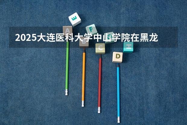 2025大连医科大学中山学院在黑龙江招生计划 招生人数预测