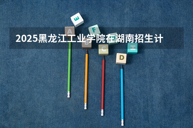2025黑龙江工业学院在湖南招生计划 招生人数预测