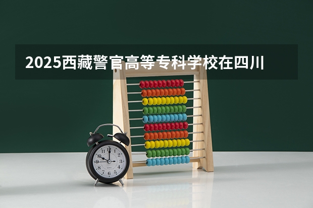 2025西藏警官高等专科学校在四川招生计划 招生人数预测