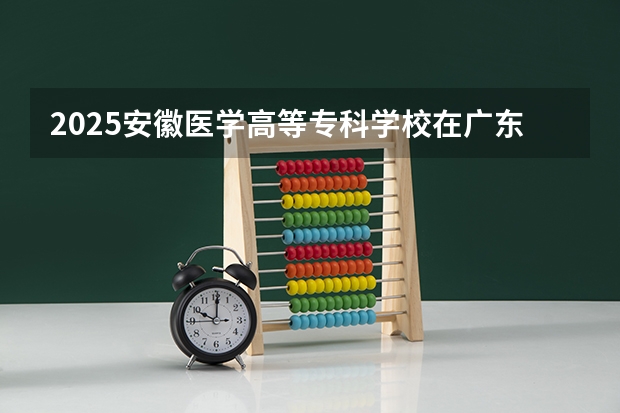 2025安徽医学高等专科学校在广东招生计划 招生人数预测