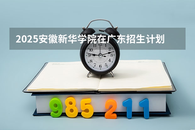 2025安徽新华学院在广东招生计划 招生人数预测