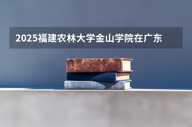 2025福建农林大学金山学院在广东招生计划 招生人数预测