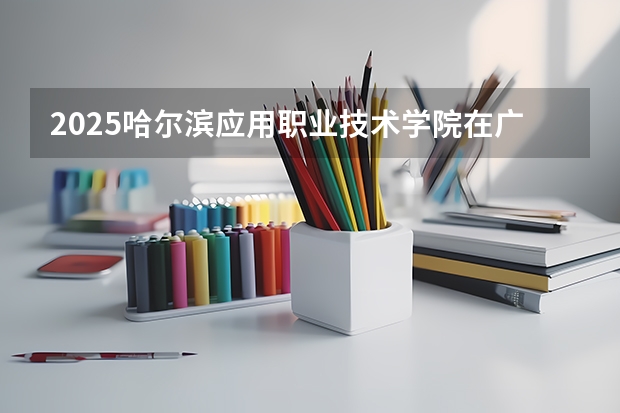 2025哈尔滨应用职业技术学院在广西招生计划 招生人数预测