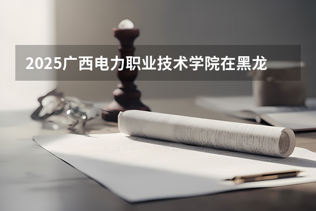 2025广西电力职业技术学院在黑龙江招生计划 招生人数预测