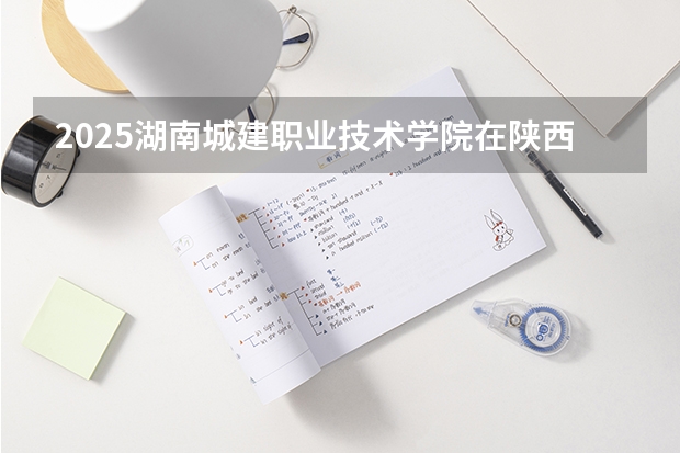 2025湖南城建职业技术学院在陕西招生计划 招生人数预测