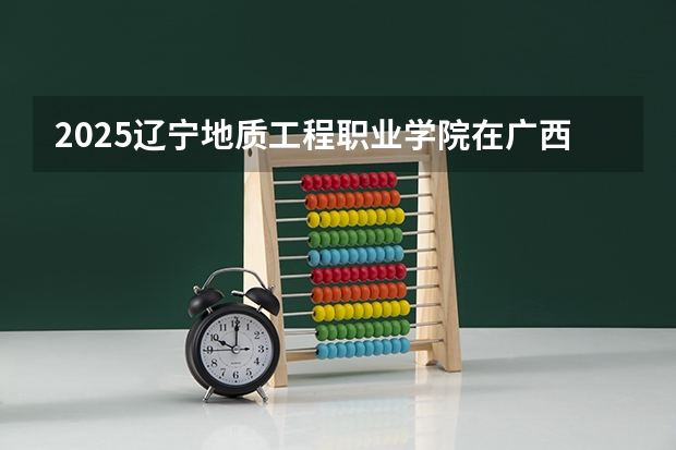 2025辽宁地质工程职业学院在广西招生计划 招生人数预测