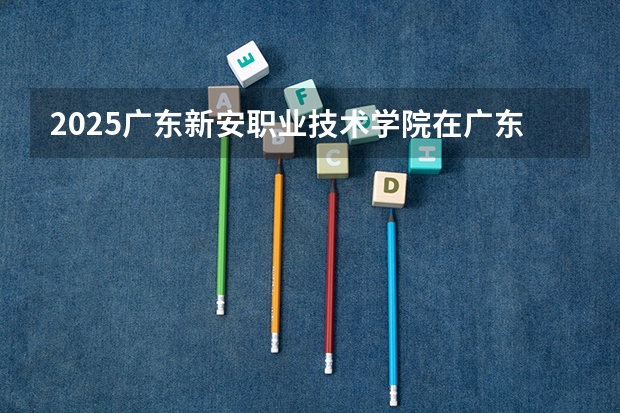 2025广东新安职业技术学院在广东招生计划 招生人数预测