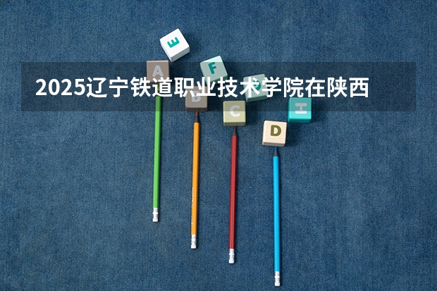 2025辽宁铁道职业技术学院在陕西招生计划 招生人数预测