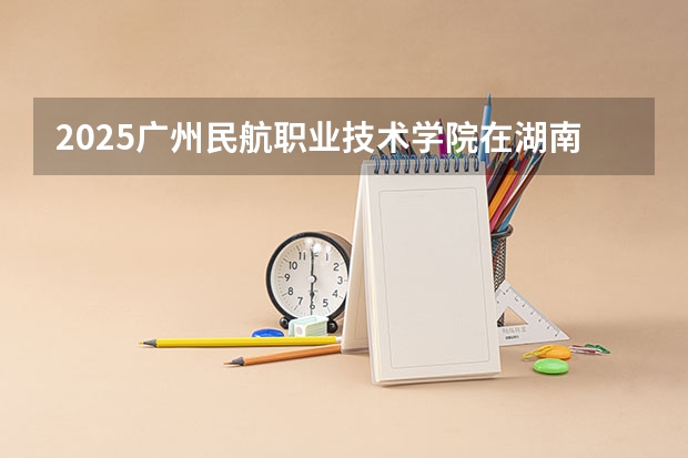 2025广州民航职业技术学院在湖南招生计划 招生人数预测