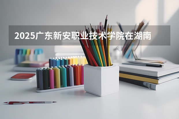 2025广东新安职业技术学院在湖南招生计划 招生人数预测