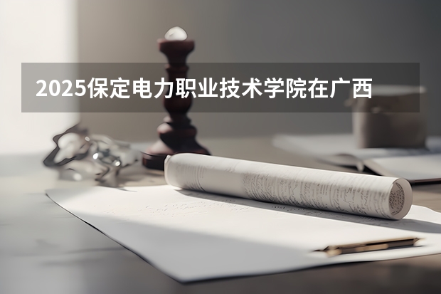 2025保定电力职业技术学院在广西招生计划 招生人数预测