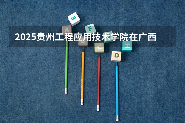 2025贵州工程应用技术学院在广西招生计划 招生人数预测