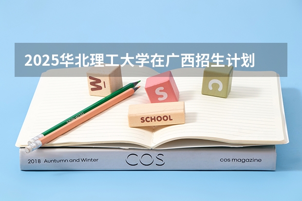2025华北理工大学在广西招生计划 招生人数预测