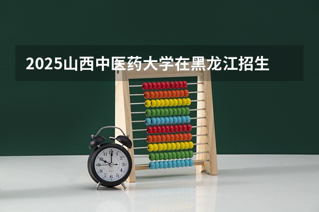 2025山西中医药大学在黑龙江招生计划 招生人数预测