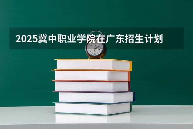 2025冀中职业学院在广东招生计划 招生人数预测