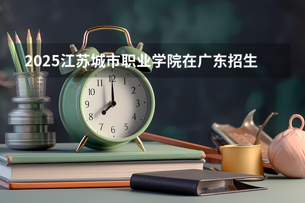 2025江苏城市职业学院在广东招生计划 招生人数预测